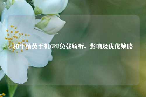 和平精英手机GPU负载解析、影响及优化策略