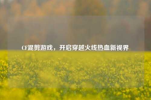 CF混剪游戏，开启穿越火线热血新视界