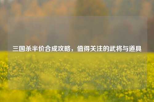 三国杀半价合成攻略，值得关注的武将与道具