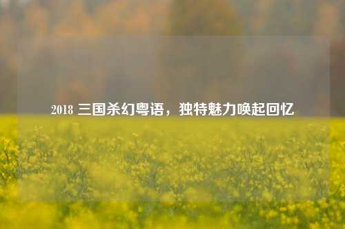 2018 三国杀幻粤语，独特魅力唤起回忆