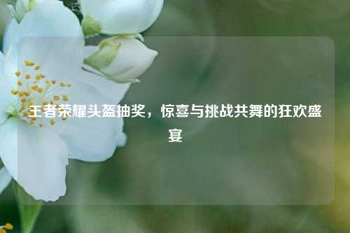 王者荣耀头盔抽奖,惊喜与挑战共舞的狂欢盛宴 王者荣耀头盔抽奖,惊喜与挑战共舞的狂欢盛宴