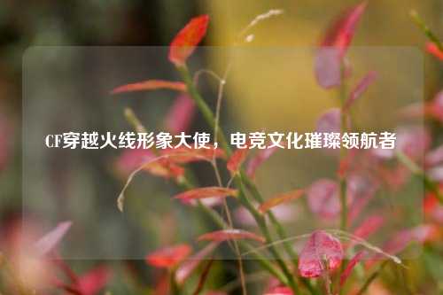 CF穿越火线形象大使,电竞文化璀璨领航者 CF穿越火线形象大使,电竞文化璀璨领航者