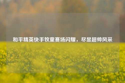 和平精英快手牧童赛场闪耀，尽显超帅风采