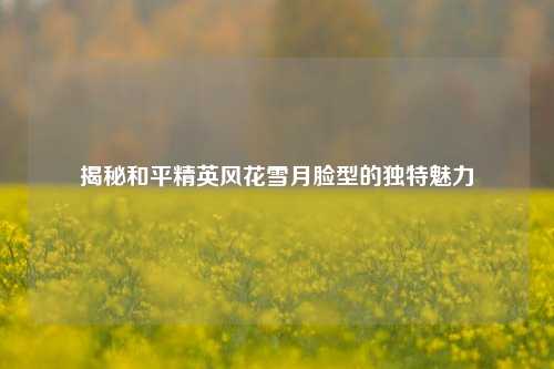 揭秘和平精英风花雪月脸型的独特魅力 揭秘和平精英风花雪月脸型的独特魅力