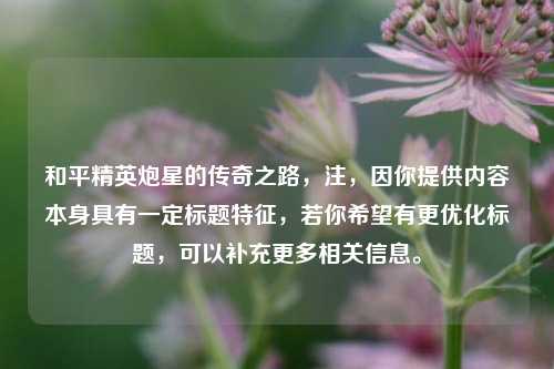 和平精英炮星的传奇之路,注,因你提供内容本身具有一定标题特征,若你希望有更优化标题,可以补充更多相关信息。 和平精英炮星的传奇之路,注,因你提供内容本身具有一定标题特征,若你希望有更优化标题,可以补充更多相关信息。