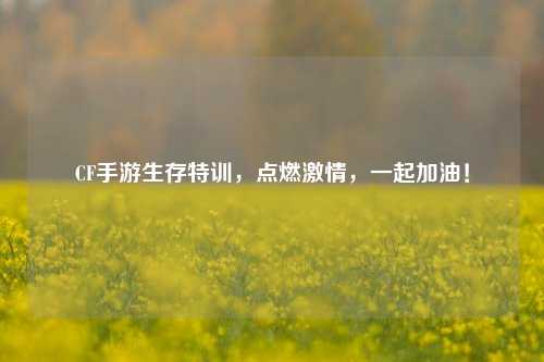 CF手游生存特训，点燃激情，一起加油！