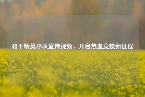 和平精英小队宣传视频,开启热血竞技新征程 和平精英小队宣传视频,开启热血竞技新征程