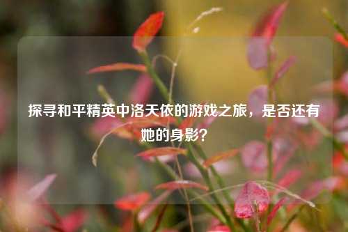 探寻和平精英中洛天依的游戏之旅,是否还有她的身影? 探寻和平精英中洛天依的游戏之旅,是否还有她的身影?