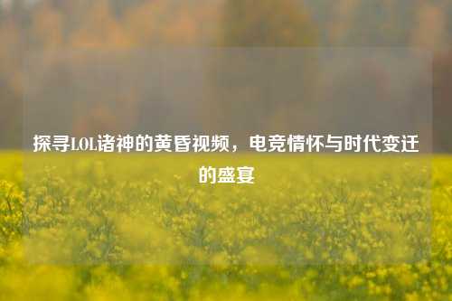 探寻LOL诸神的黄昏视频,电竞情怀与时代变迁的盛宴 探寻LOL诸神的黄昏视频,电竞情怀与时代变迁的盛宴