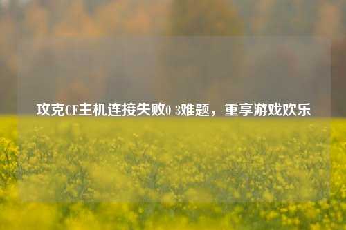攻克CF主机连接失败0 3难题,重享游戏欢乐