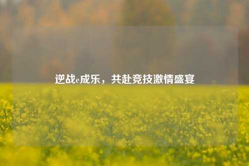 逆战e成乐，共赴竞技激情盛宴
