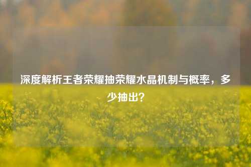 深度解析王者荣耀抽荣耀水晶机制与概率，多少抽出？
