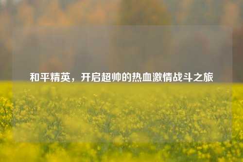 和平精英，开启超帅的热血激情战斗之旅