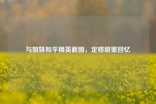 与姐妹和平精英截图，定格甜蜜回忆