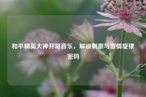 和平精英大神开箱音乐，解锁刺激与激情旋律密码