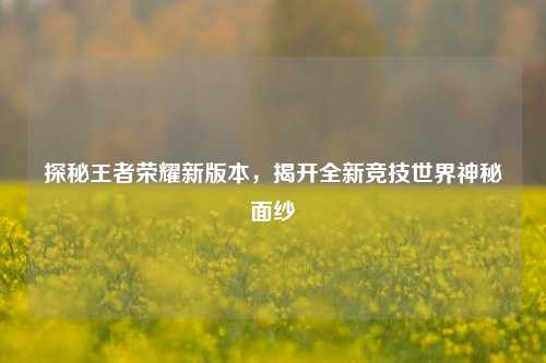 探秘王者荣耀新版本，揭开全新竞技世界神秘面纱