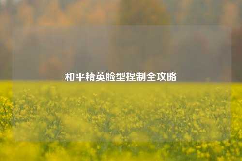 和平精英脸型捏制全攻略