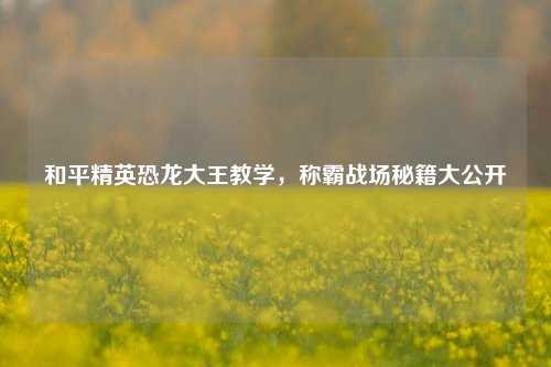 和平精英恐龙大王教学,称霸战场秘籍大公开